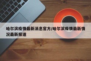 哈尔滨疫情最新消息官方/哈尔滨疫情最新情况最新报道
